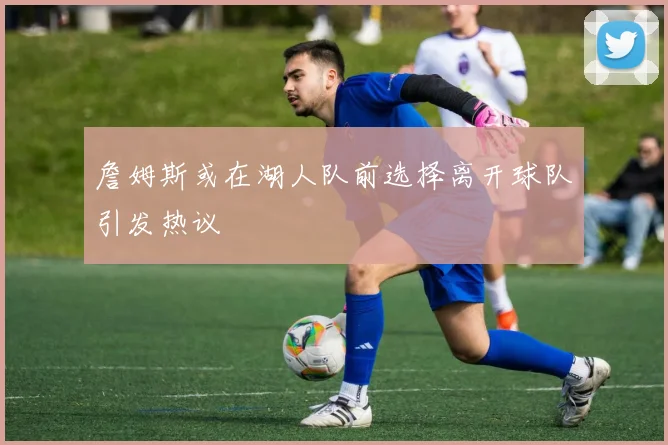 詹姆斯或在湖人队前选择离开球队引发热议