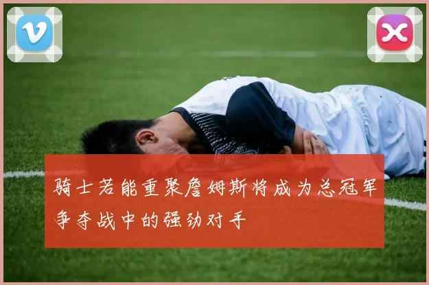 骑士若能重聚詹姆斯将成为总冠军争夺战中的强劲对手
