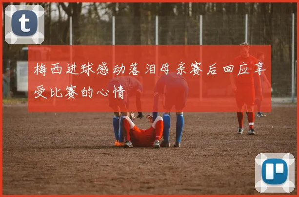 梅西进球感动落泪母亲赛后回应享受比赛的心情