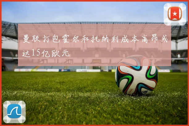 曼联打包霍尔和托纳利成本高昂或达15亿欧元