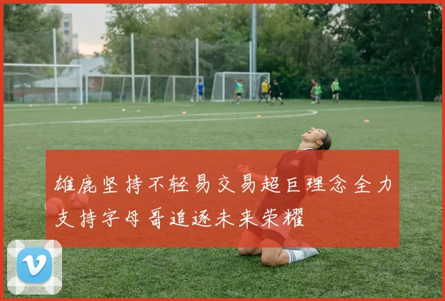 雄鹿坚持不轻易交易超巨理念全力支持字母哥追逐未来荣耀