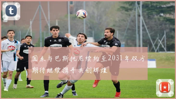 国米与巴斯托尼续约至2031年双方期待继续携手共创辉煌