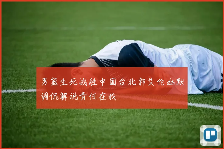 男篮生死战胜中国台北郭艾伦幽默调侃解说责任在我