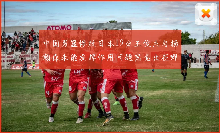 中国男篮惨败日本19分王俊杰与杨瀚森未能发挥作用问题究竟出在哪儿