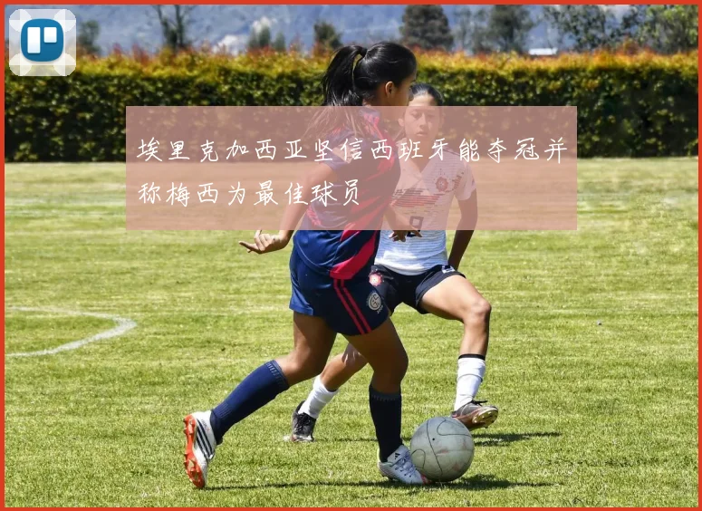 埃里克加西亚坚信西班牙能夺冠并称梅西为最佳球员