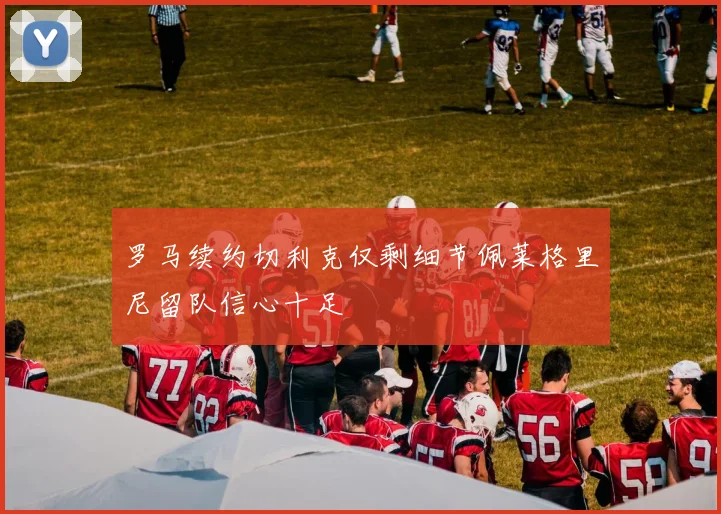 罗马续约切利克仅剩细节佩莱格里尼留队信心十足