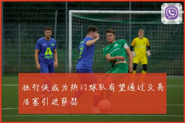 独行侠成为热门球队有望通过交易活塞引进萨瑟